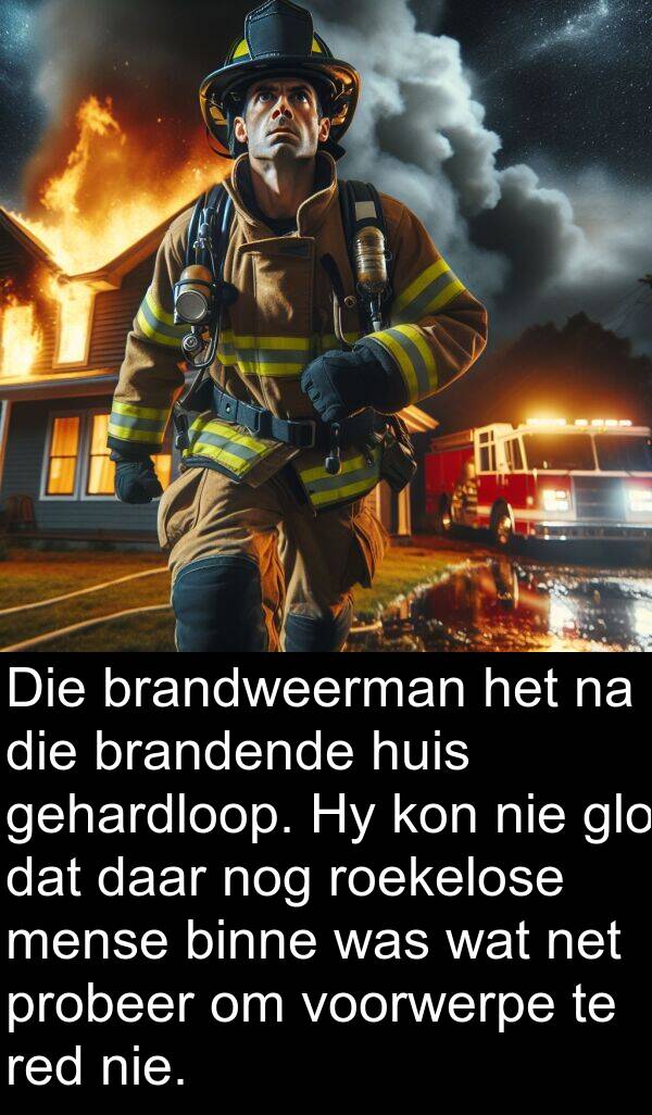 nog: Die brandweerman het na die brandende huis gehardloop. Hy kon nie glo dat daar nog roekelose mense binne was wat net probeer om voorwerpe te red nie.