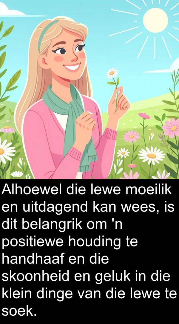 belangrik: Alhoewel die lewe moeilik en uitdagend kan wees, is dit belangrik om 'n positiewe houding te handhaaf en die skoonheid en geluk in die klein dinge van die lewe te soek.