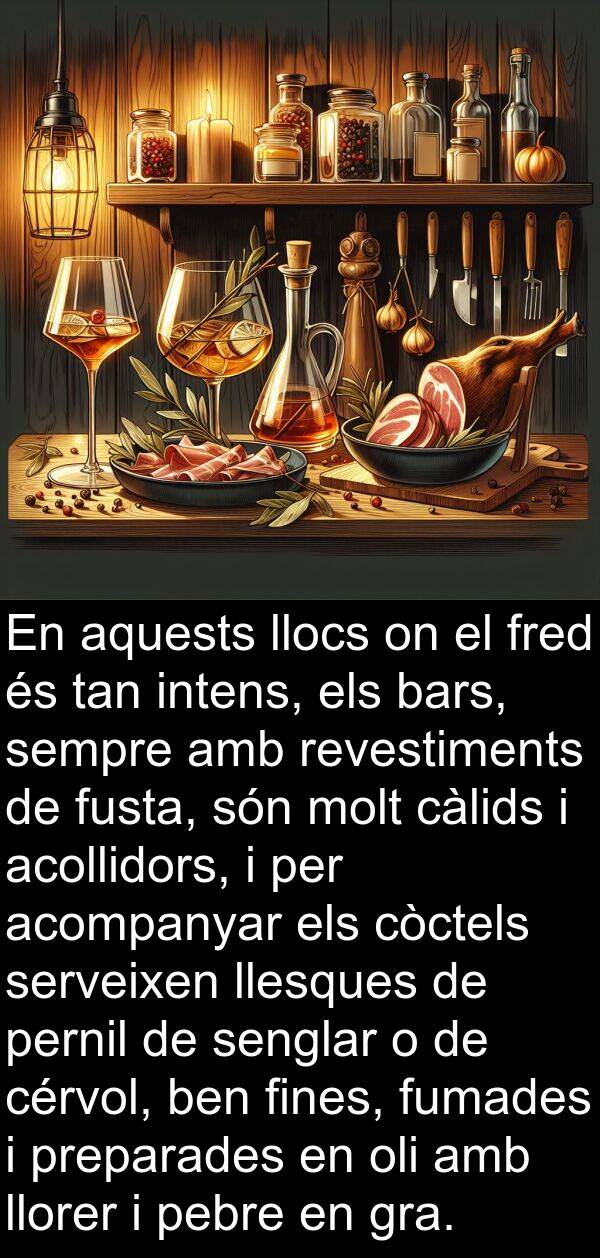 acompanyar: En aquests llocs on el fred és tan intens, els bars, sempre amb revestiments de fusta, són molt càlids i acollidors, i per acompanyar els còctels serveixen llesques de pernil de senglar o de cérvol, ben fines, fumades i preparades en oli amb llorer i pebre en gra.