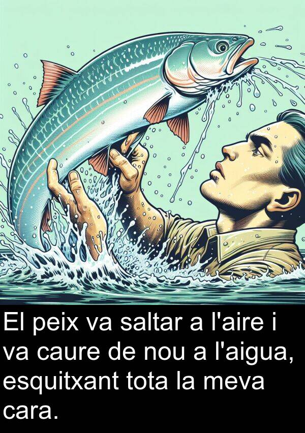 peix: El peix va saltar a l'aire i va caure de nou a l'aigua, esquitxant tota la meva cara.