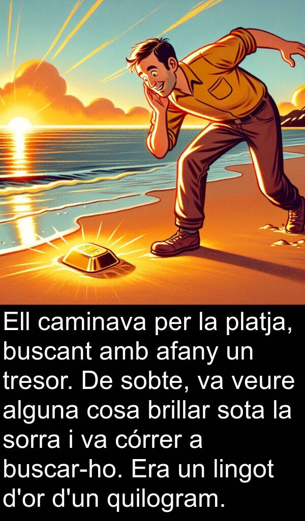 lingot: Ell caminava per la platja, buscant amb afany un tresor. De sobte, va veure alguna cosa brillar sota la sorra i va córrer a buscar-ho. Era un lingot d'or d'un quilogram.