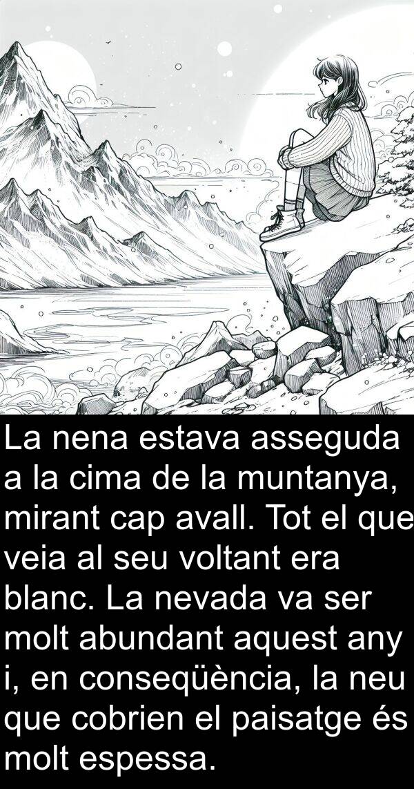 abundant: La nena estava asseguda a la cima de la muntanya, mirant cap avall. Tot el que veia al seu voltant era blanc. La nevada va ser molt abundant aquest any i, en conseqüència, la neu que cobrien el paisatge és molt espessa.