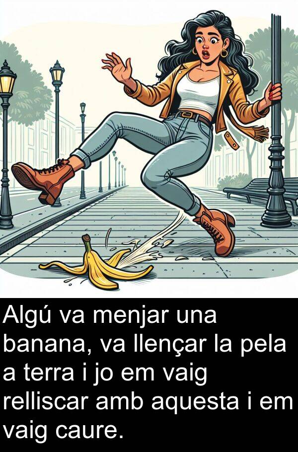 llençar: Algú va menjar una banana, va llençar la pela a terra i jo em vaig relliscar amb aquesta i em vaig caure.