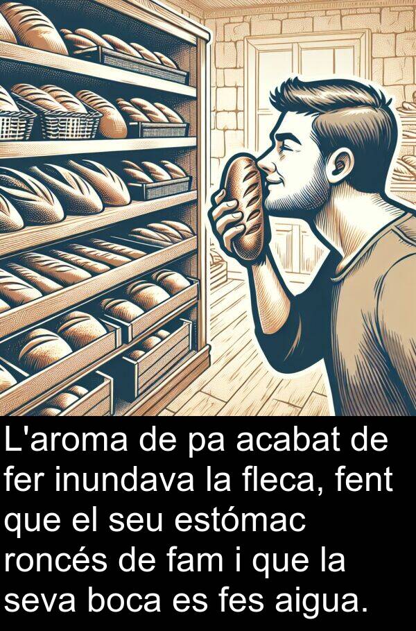 aigua: L'aroma de pa acabat de fer inundava la fleca, fent que el seu estómac roncés de fam i que la seva boca es fes aigua.