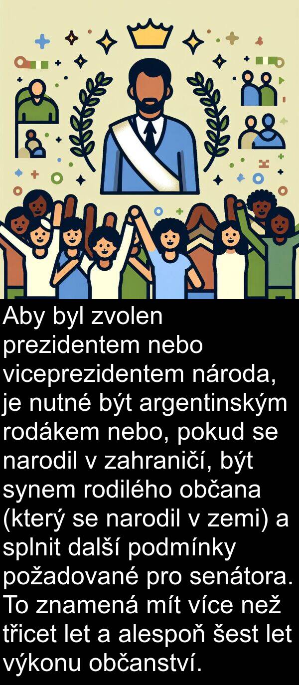 prezidentem: Aby byl zvolen prezidentem nebo viceprezidentem národa, je nutné být argentinským rodákem nebo, pokud se narodil v zahraničí, být synem rodilého občana (který se narodil v zemi) a splnit další podmínky požadované pro senátora. To znamená mít více než třicet let a alespoň šest let výkonu občanství.