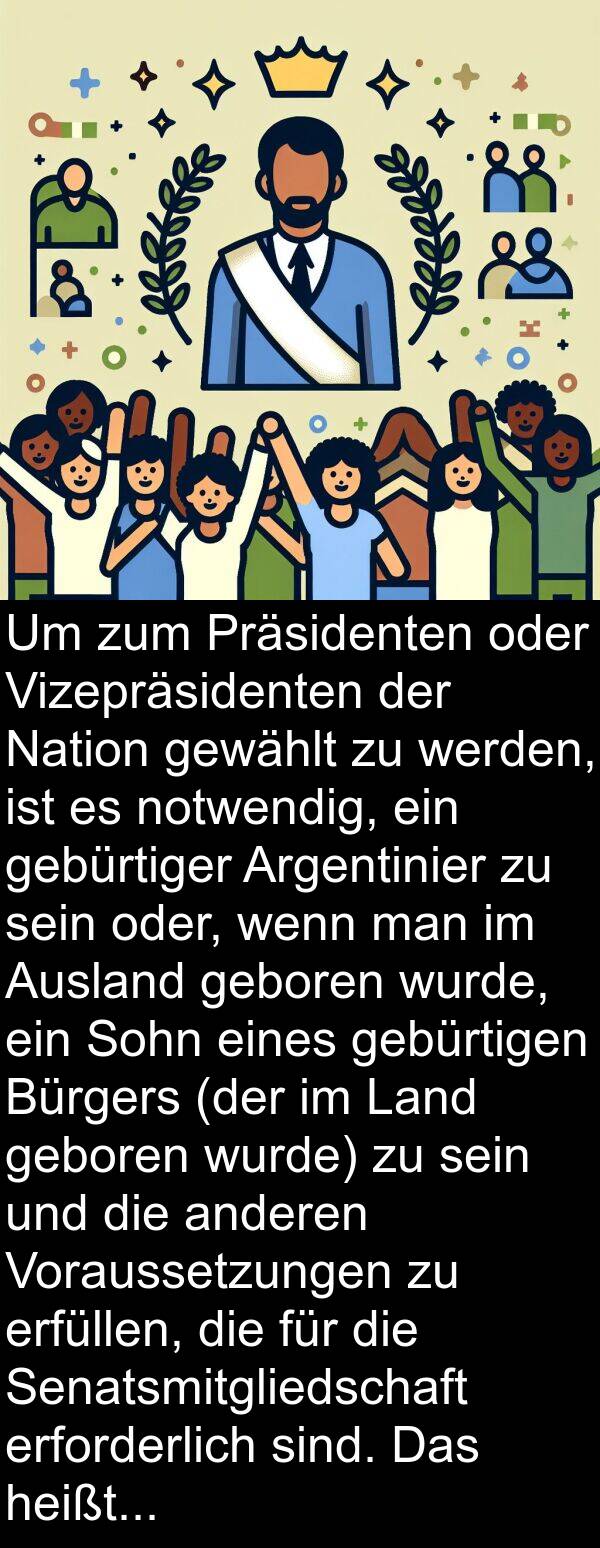 geboren: Um zum Präsidenten oder Vizepräsidenten der Nation gewählt zu werden, ist es notwendig, ein gebürtiger Argentinier zu sein oder, wenn man im Ausland geboren wurde, ein Sohn eines gebürtigen Bürgers (der im Land geboren wurde) zu sein und die anderen Voraussetzungen zu erfüllen, die für die Senatsmitgliedschaft erforderlich sind. Das heißt, man muss über dreißig Jahre alt sein und mindestens sechs Jahre Staatsbürgerschaft ausgeübt haben.