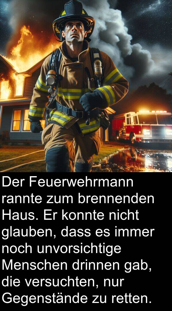 rannte: Der Feuerwehrmann rannte zum brennenden Haus. Er konnte nicht glauben, dass es immer noch unvorsichtige Menschen drinnen gab, die versuchten, nur Gegenstände zu retten.