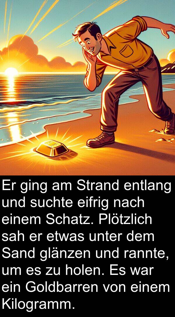 eifrig: Er ging am Strand entlang und suchte eifrig nach einem Schatz. Plötzlich sah er etwas unter dem Sand glänzen und rannte, um es zu holen. Es war ein Goldbarren von einem Kilogramm.