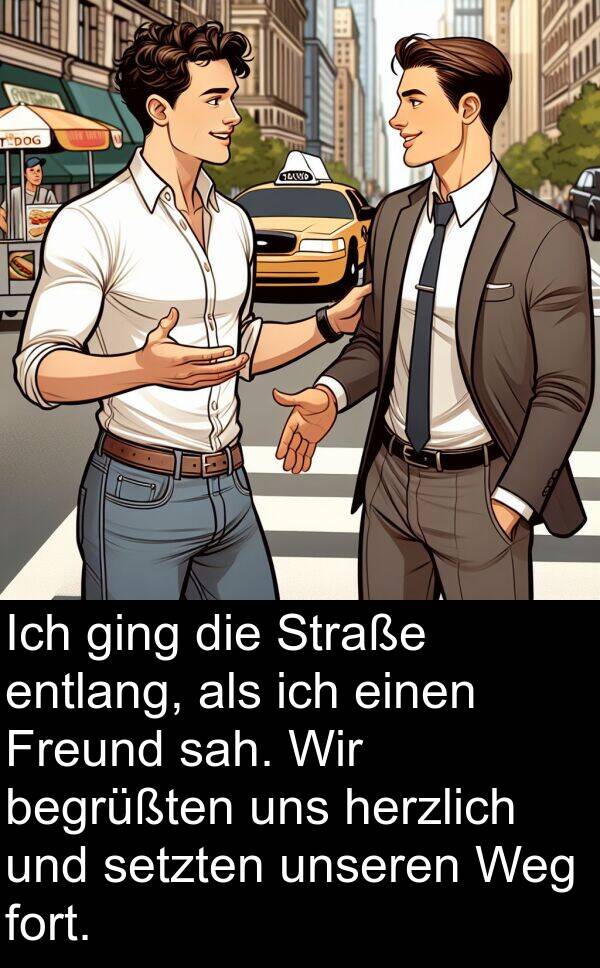 entlang: Ich ging die Straße entlang, als ich einen Freund sah. Wir begrüßten uns herzlich und setzten unseren Weg fort.