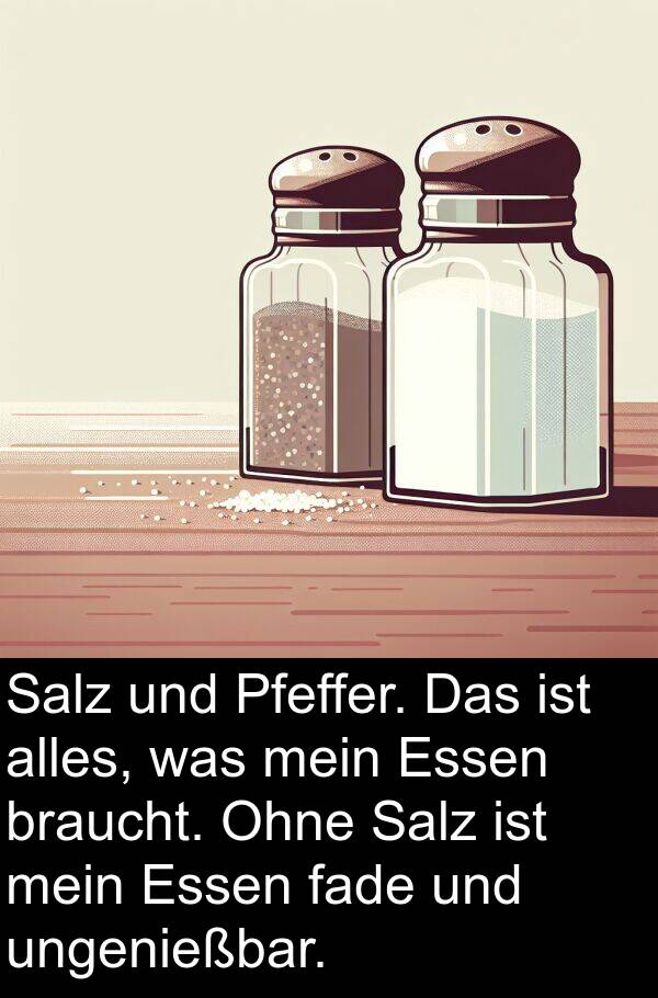 Pfeffer: Salz und Pfeffer. Das ist alles, was mein Essen braucht. Ohne Salz ist mein Essen fade und ungenießbar.