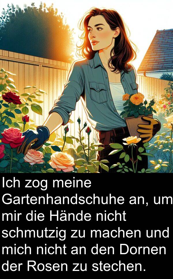 machen: Ich zog meine Gartenhandschuhe an, um mir die Hände nicht schmutzig zu machen und mich nicht an den Dornen der Rosen zu stechen.