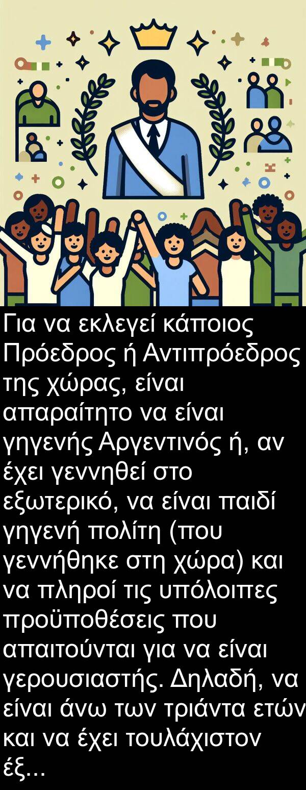 γεννήθηκε: Για να εκλεγεί κάποιος Πρόεδρος ή Αντιπρόεδρος της χώρας, είναι απαραίτητο να είναι γηγενής Αργεντινός ή, αν έχει γεννηθεί στο εξωτερικό, να είναι παιδί γηγενή πολίτη (που γεννήθηκε στη χώρα) και να πληροί τις υπόλοιπες προϋποθέσεις που απαιτούνται για να είναι γερουσιαστής. Δηλαδή, να είναι άνω των τριάντα ετών και να έχει τουλάχιστον έξι χρόνια άσκησης της ιθαγένειας.