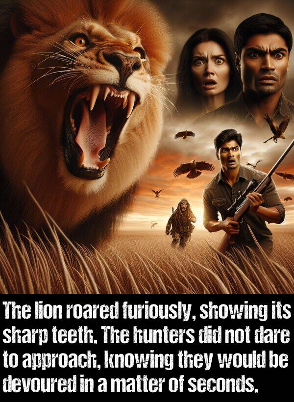 sharp: The lion roared furiously, showing its sharp teeth. The hunters did not dare to approach, knowing they would be devoured in a matter of seconds.