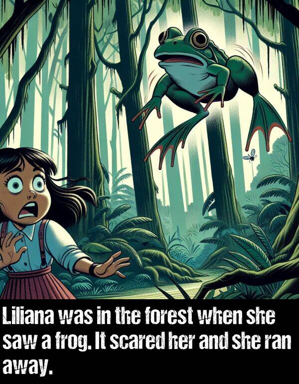 forest: Liliana was in the forest when she saw a frog. It scared her and she ran away.