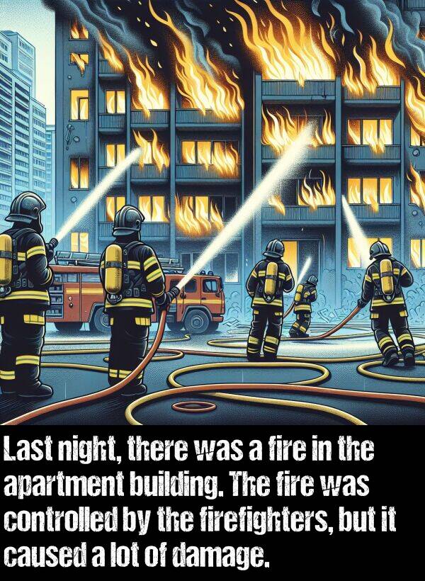 building: Last night, there was a fire in the apartment building. The fire was controlled by the firefighters, but it caused a lot of damage.