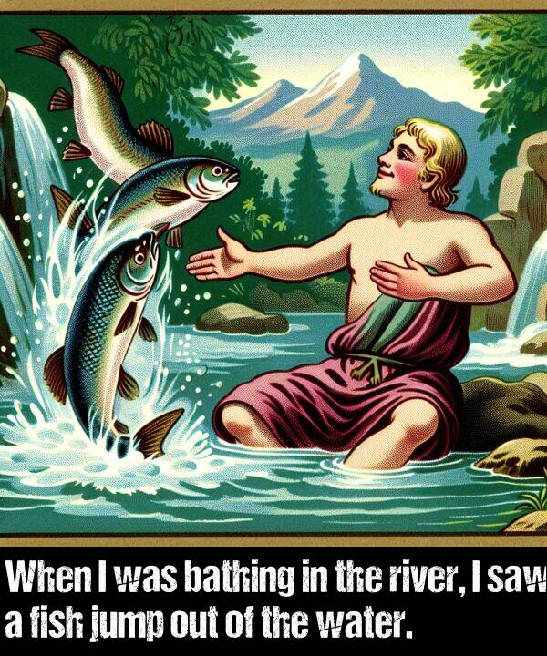 water: When I was bathing in the river, I saw a fish jump out of the water.