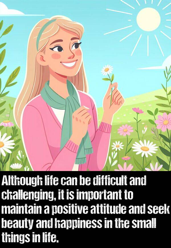 happiness: Although life can be difficult and challenging, it is important to maintain a positive attitude and seek beauty and happiness in the small things in life.