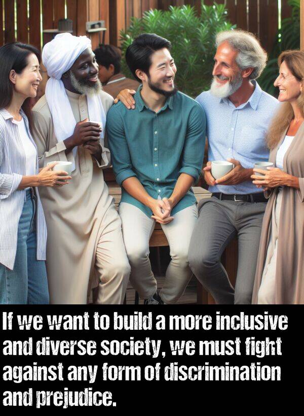 inclusive: If we want to build a more inclusive and diverse society, we must fight against any form of discrimination and prejudice.