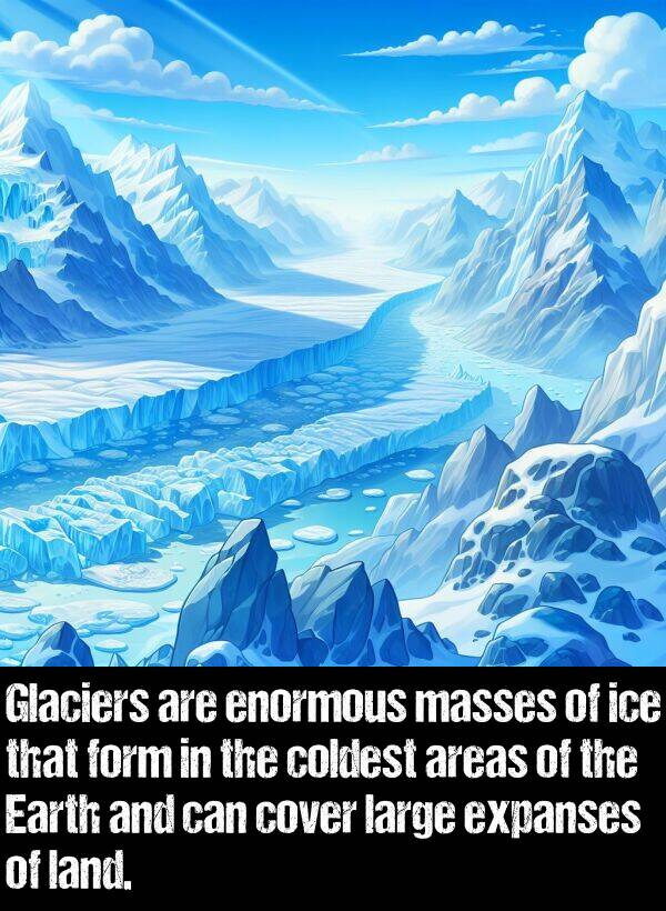 large: Glaciers are enormous masses of ice that form in the coldest areas of the Earth and can cover large expanses of land.