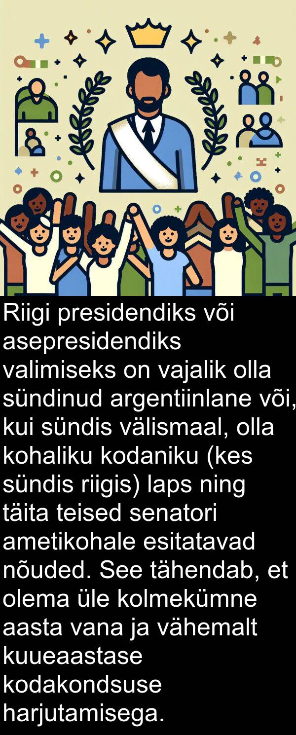 ning: Riigi presidendiks või asepresidendiks valimiseks on vajalik olla sündinud argentiinlane või, kui sündis välismaal, olla kohaliku kodaniku (kes sündis riigis) laps ning täita teised senatori ametikohale esitatavad nõuded. See tähendab, et olema üle kolmekümne aasta vana ja vähemalt kuueaastase kodakondsuse harjutamisega.