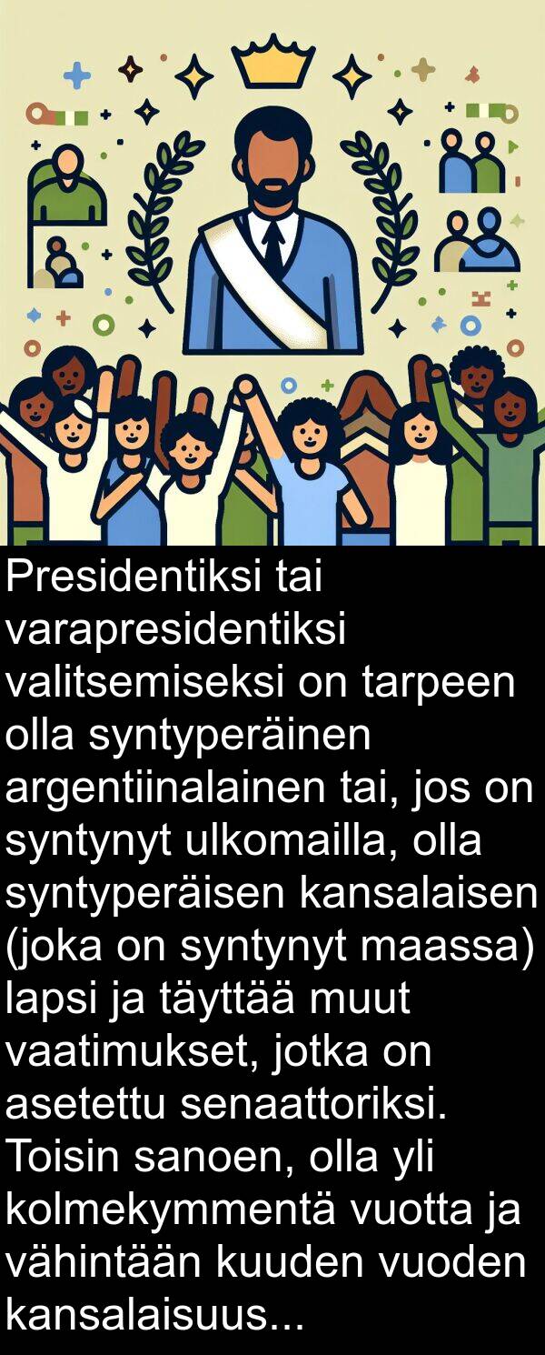 vaatimukset: Presidentiksi tai varapresidentiksi valitsemiseksi on tarpeen olla syntyperäinen argentiinalainen tai, jos on syntynyt ulkomailla, olla syntyperäisen kansalaisen (joka on syntynyt maassa) lapsi ja täyttää muut vaatimukset, jotka on asetettu senaattoriksi. Toisin sanoen, olla yli kolmekymmentä vuotta ja vähintään kuuden vuoden kansalaisuus.