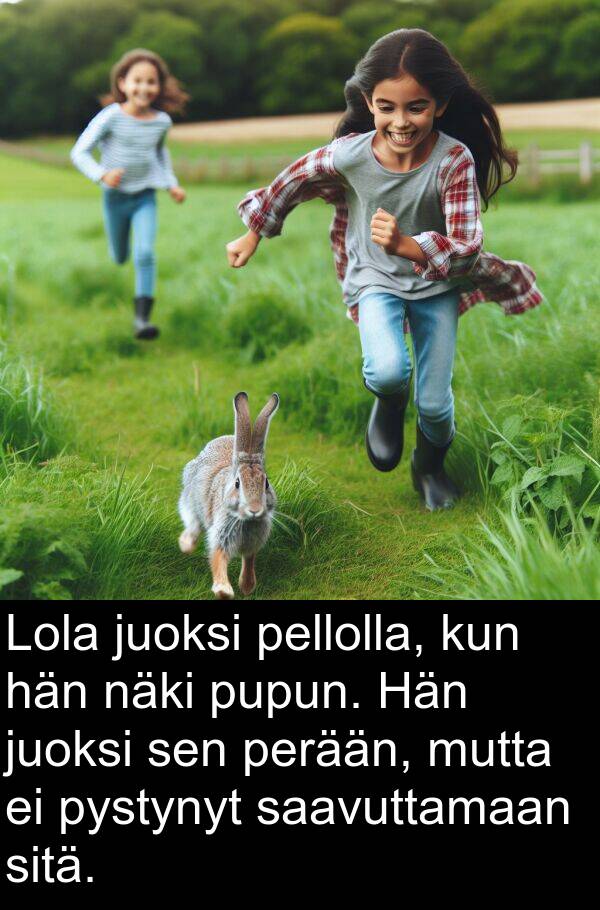 näki: Lola juoksi pellolla, kun hän näki pupun. Hän juoksi sen perään, mutta ei pystynyt saavuttamaan sitä.