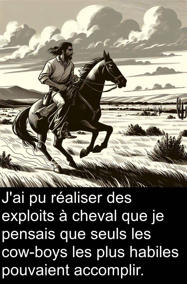 accomplir: J'ai pu réaliser des exploits à cheval que je pensais que seuls les cow-boys les plus habiles pouvaient accomplir.