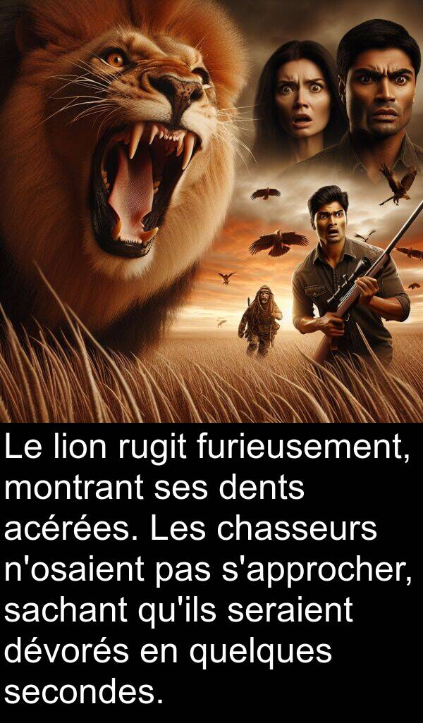 acérées: Le lion rugit furieusement, montrant ses dents acérées. Les chasseurs n'osaient pas s'approcher, sachant qu'ils seraient dévorés en quelques secondes.