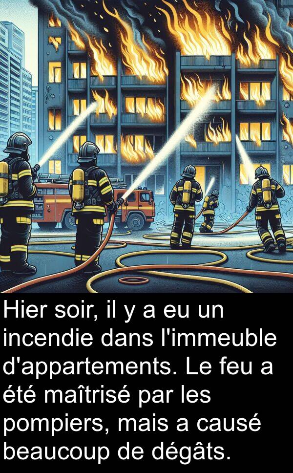 feu: Hier soir, il y a eu un incendie dans l'immeuble d'appartements. Le feu a été maîtrisé par les pompiers, mais a causé beaucoup de dégâts.