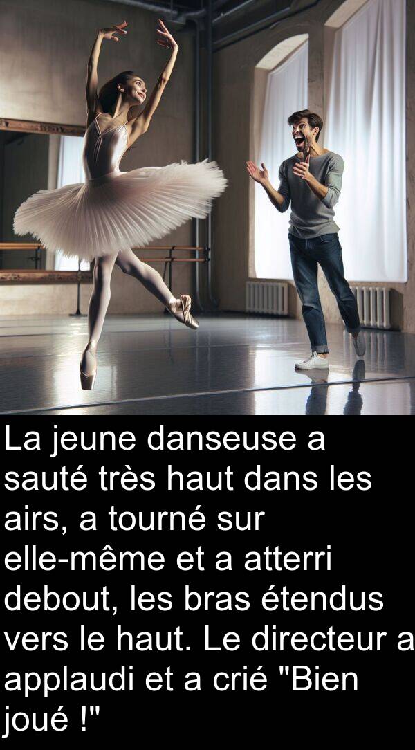 applaudi: La jeune danseuse a sauté très haut dans les airs, a tourné sur elle-même et a atterri debout, les bras étendus vers le haut. Le directeur a applaudi et a crié "Bien joué !"