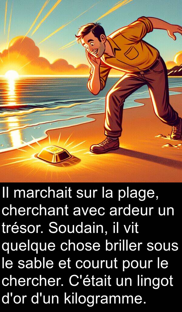 vit: Il marchait sur la plage, cherchant avec ardeur un trésor. Soudain, il vit quelque chose briller sous le sable et courut pour le chercher. C'était un lingot d'or d'un kilogramme.