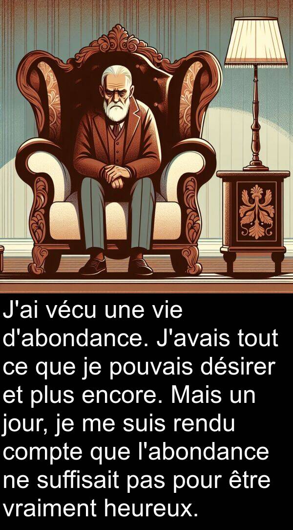 vécu: J'ai vécu une vie d'abondance. J'avais tout ce que je pouvais désirer et plus encore. Mais un jour, je me suis rendu compte que l'abondance ne suffisait pas pour être vraiment heureux.