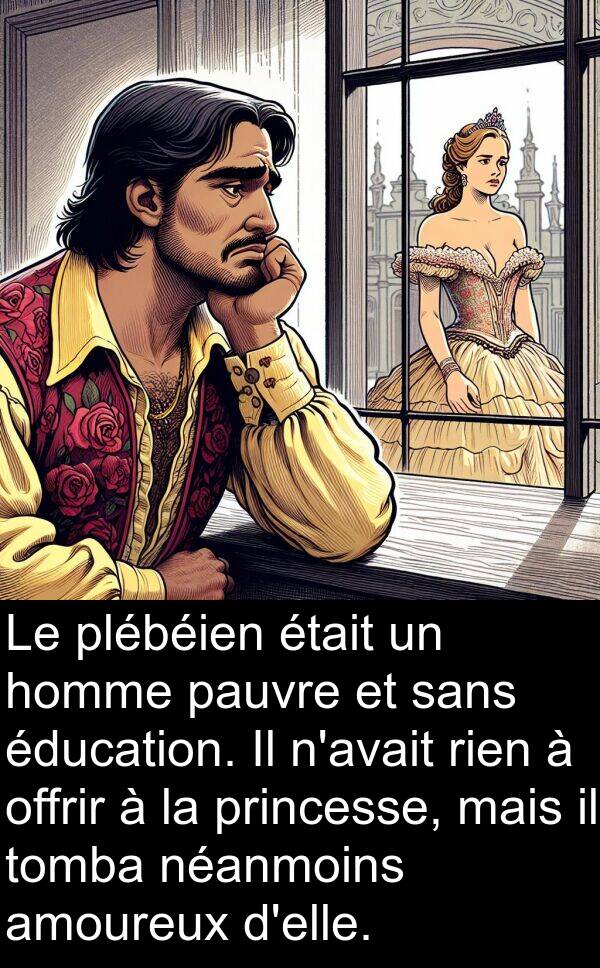 offrir: Le plébéien était un homme pauvre et sans éducation. Il n'avait rien à offrir à la princesse, mais il tomba néanmoins amoureux d'elle.