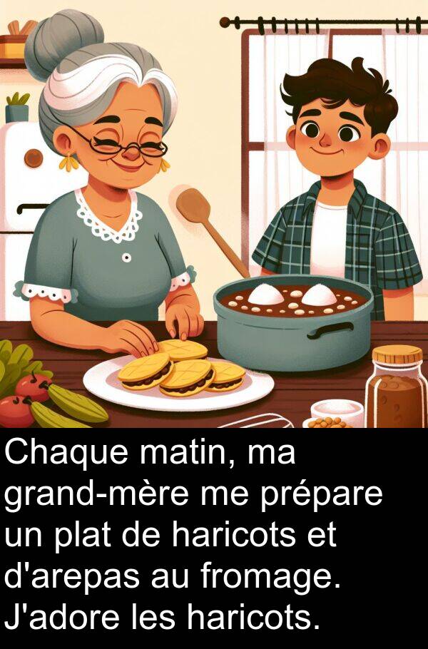 haricots: Chaque matin, ma grand-mère me prépare un plat de haricots et d'arepas au fromage. J'adore les haricots.