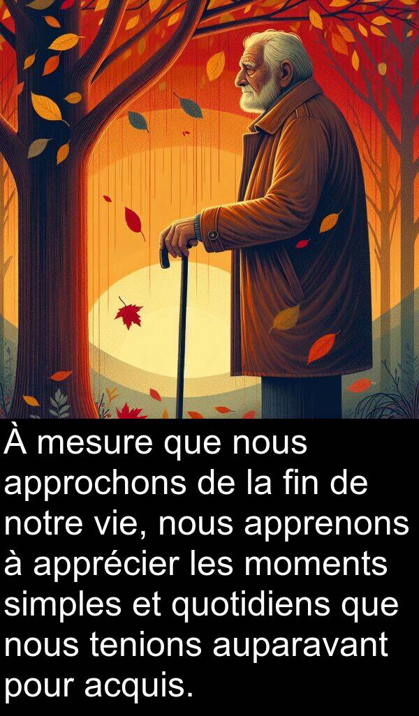 acquis: À mesure que nous approchons de la fin de notre vie, nous apprenons à apprécier les moments simples et quotidiens que nous tenions auparavant pour acquis.