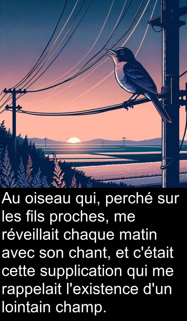 fils: Au oiseau qui, perché sur les fils proches, me réveillait chaque matin avec son chant, et c'était cette supplication qui me rappelait l'existence d'un lointain champ.