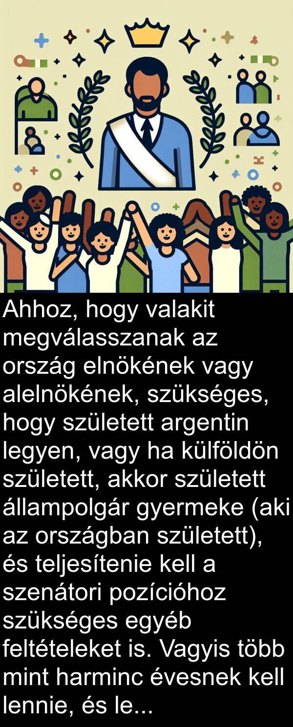 valakit: Ahhoz, hogy valakit megválasszanak az ország elnökének vagy alelnökének, szükséges, hogy született argentin legyen, vagy ha külföldön született, akkor született állampolgár gyermeke (aki az országban született), és teljesítenie kell a szenátori pozícióhoz szükséges egyéb feltételeket is. Vagyis több mint harminc évesnek kell lennie, és legalább hat éve kell, hogy gyakorolja a polgárságot.