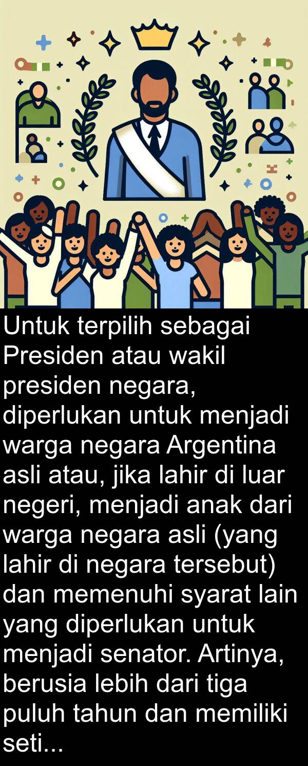 wakil: Untuk terpilih sebagai Presiden atau wakil presiden negara, diperlukan untuk menjadi warga negara Argentina asli atau, jika lahir di luar negeri, menjadi anak dari warga negara asli (yang lahir di negara tersebut) dan memenuhi syarat lain yang diperlukan untuk menjadi senator. Artinya, berusia lebih dari tiga puluh tahun dan memiliki setidaknya enam tahun pengalaman sebagai warga negara.