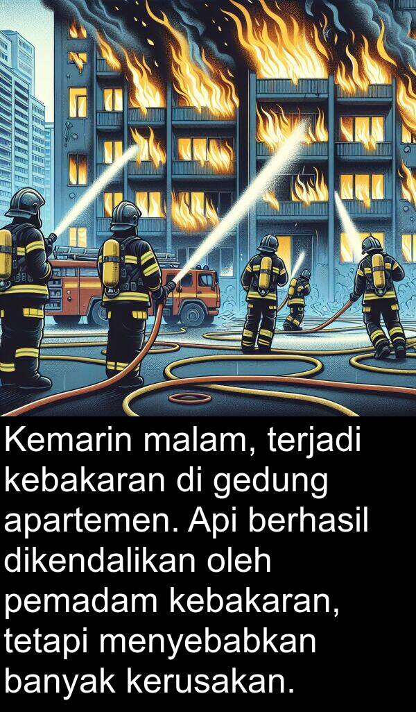 kebakaran: Kemarin malam, terjadi kebakaran di gedung apartemen. Api berhasil dikendalikan oleh pemadam kebakaran, tetapi menyebabkan banyak kerusakan.