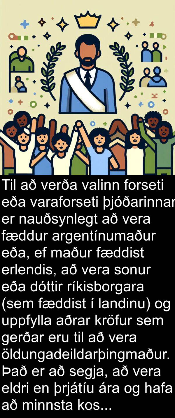 uppfylla: Til að verða valinn forseti eða varaforseti þjóðarinnar er nauðsynlegt að vera fæddur argentínumaður eða, ef maður fæddist erlendis, að vera sonur eða dóttir ríkisborgara (sem fæddist í landinu) og uppfylla aðrar kröfur sem gerðar eru til að vera öldungadeildarþingmaður. Það er að segja, að vera eldri en þrjátíu ára og hafa að minnsta kosti sex ára reynslu af ríkisborgararétti.