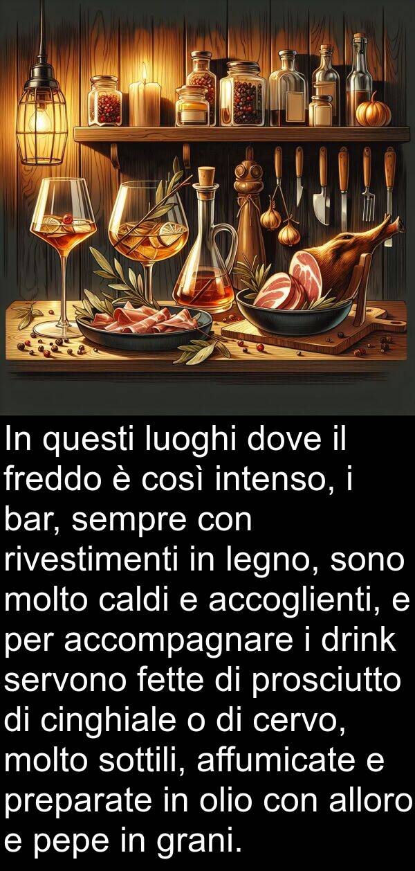 intenso: In questi luoghi dove il freddo è così intenso, i bar, sempre con rivestimenti in legno, sono molto caldi e accoglienti, e per accompagnare i drink servono fette di prosciutto di cinghiale o di cervo, molto sottili, affumicate e preparate in olio con alloro e pepe in grani.