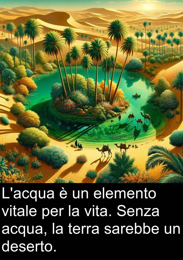 acqua: L'acqua è un elemento vitale per la vita. Senza acqua, la terra sarebbe un deserto.