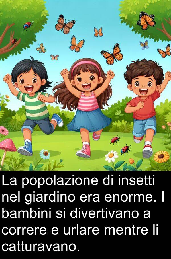 insetti: La popolazione di insetti nel giardino era enorme. I bambini si divertivano a correre e urlare mentre li catturavano.