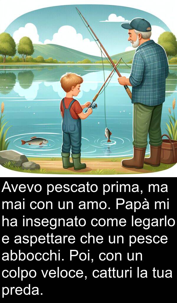 veloce: Avevo pescato prima, ma mai con un amo. Papà mi ha insegnato come legarlo e aspettare che un pesce abbocchi. Poi, con un colpo veloce, catturi la tua preda.