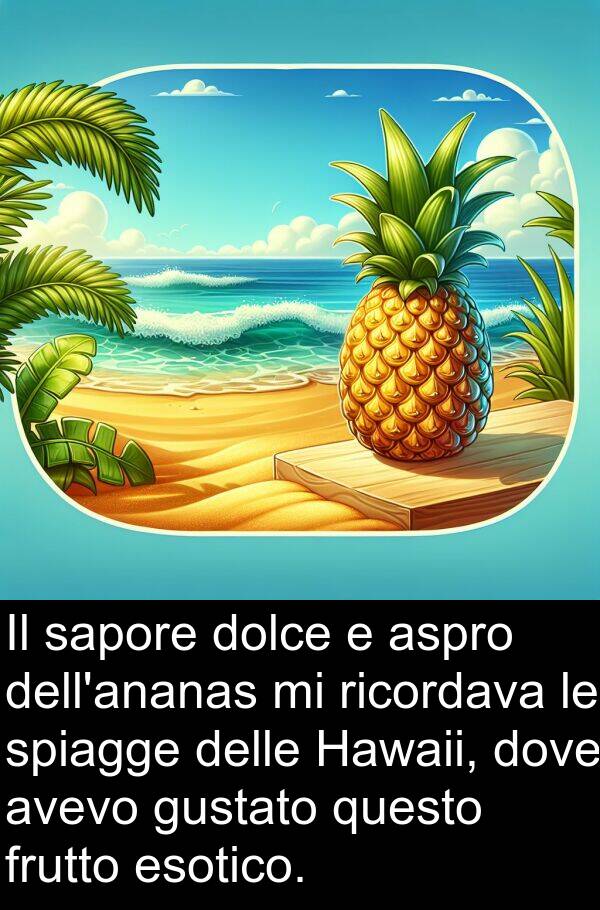 questo: Il sapore dolce e aspro dell'ananas mi ricordava le spiagge delle Hawaii, dove avevo gustato questo frutto esotico.