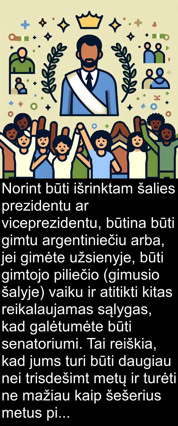 jei: Norint būti išrinktam šalies prezidentu ar viceprezidentu, būtina būti gimtu argentiniečiu arba, jei gimėte užsienyje, būti gimtojo piliečio (gimusio šalyje) vaiku ir atitikti kitas reikalaujamas sąlygas, kad galėtumėte būti senatoriumi. Tai reiškia, kad jums turi būti daugiau nei trisdešimt metų ir turėti ne mažiau kaip šešerius metus pilietybės praktikos.