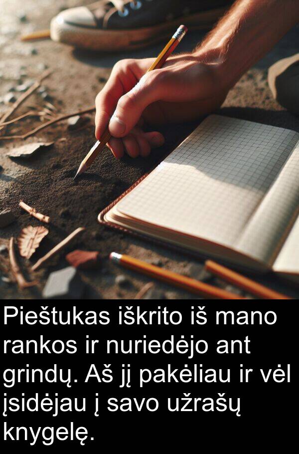 rankos: Pieštukas iškrito iš mano rankos ir nuriedėjo ant grindų. Aš jį pakėliau ir vėl įsidėjau į savo užrašų knygelę.