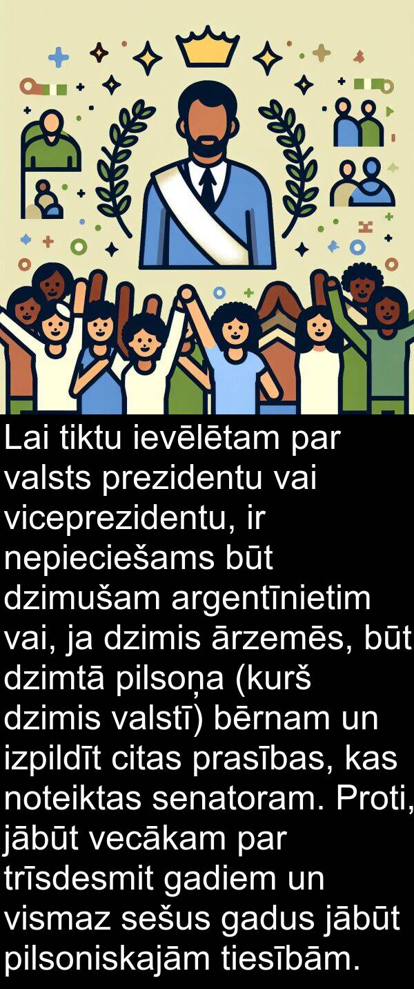 pilsoņa: Lai tiktu ievēlētam par valsts prezidentu vai viceprezidentu, ir nepieciešams būt dzimušam argentīnietim vai, ja dzimis ārzemēs, būt dzimtā pilsoņa (kurš dzimis valstī) bērnam un izpildīt citas prasības, kas noteiktas senatoram. Proti, jābūt vecākam par trīsdesmit gadiem un vismaz sešus gadus jābūt pilsoniskajām tiesībām.