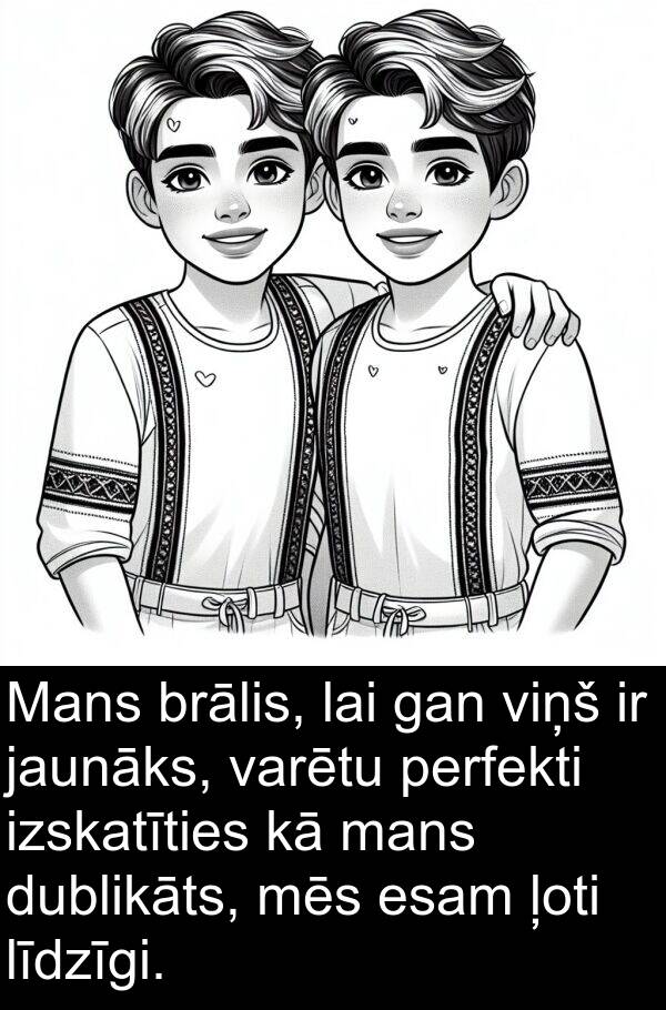 mans: Mans brālis, lai gan viņš ir jaunāks, varētu perfekti izskatīties kā mans dublikāts, mēs esam ļoti līdzīgi.