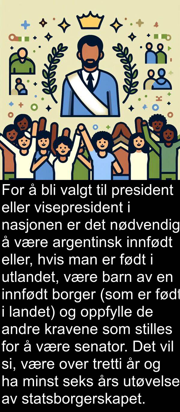 president: For å bli valgt til president eller visepresident i nasjonen er det nødvendig å være argentinsk innfødt eller, hvis man er født i utlandet, være barn av en innfødt borger (som er født i landet) og oppfylle de andre kravene som stilles for å være senator. Det vil si, være over tretti år og ha minst seks års utøvelse av statsborgerskapet.